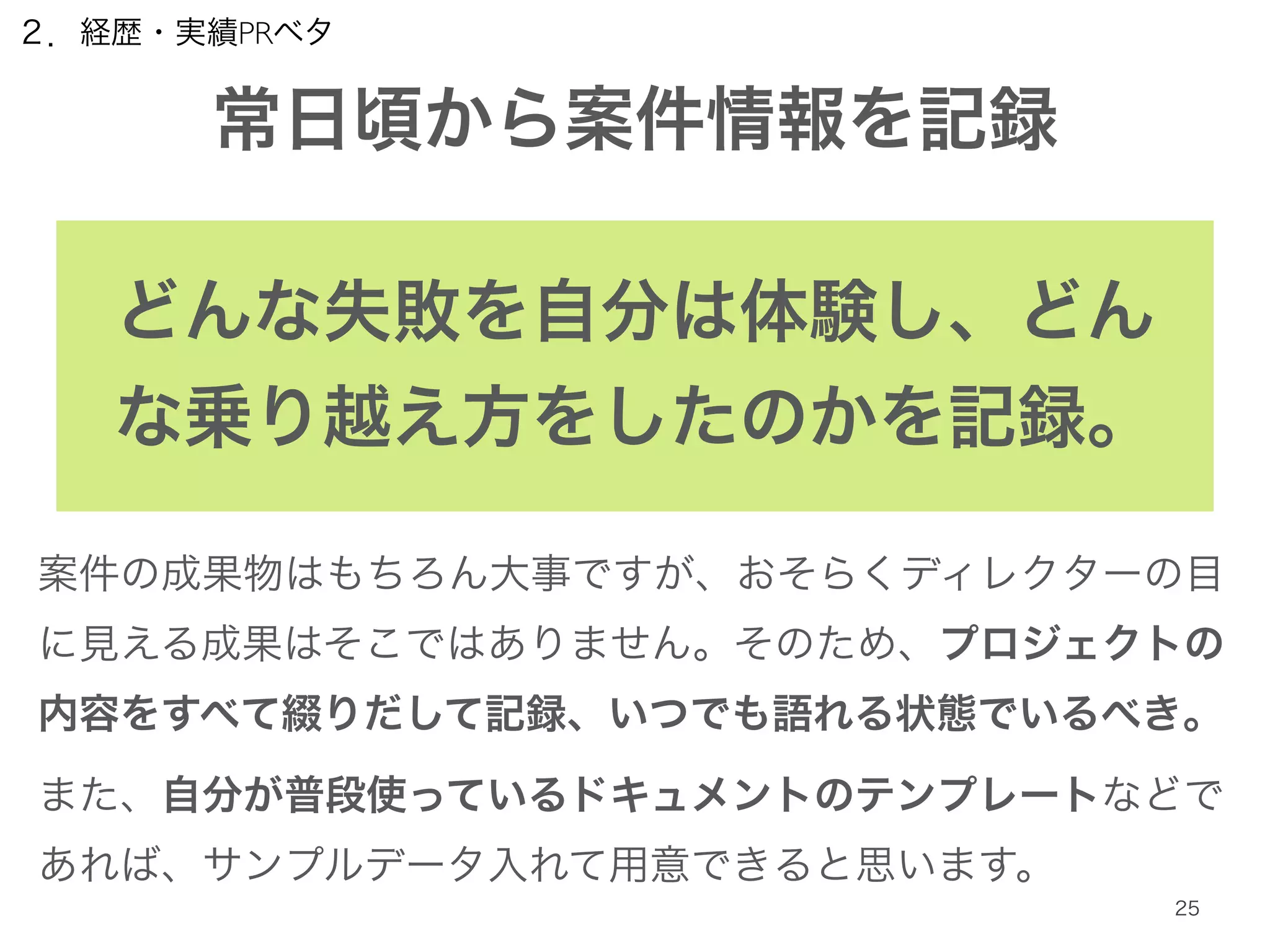 ２．経歴・実績PRベタ 
常日頃から案件情報を記録 
どんな失敗を自分は体験し、どん 
な乗り越え方をしたのかを記録。 
案件の成果物はもちろん大事ですが、おそらくディレクターの目 
に見える成果はそこではありません。そのため、プロジェクトの 
内容をすべて綴りだして記録、いつでも語れる状態でいるべき。 
また、自分が普段使っているドキュメントのテンプレートなどで 
あれば、サンプルデータ入れて用意できると思います。 
25 
 