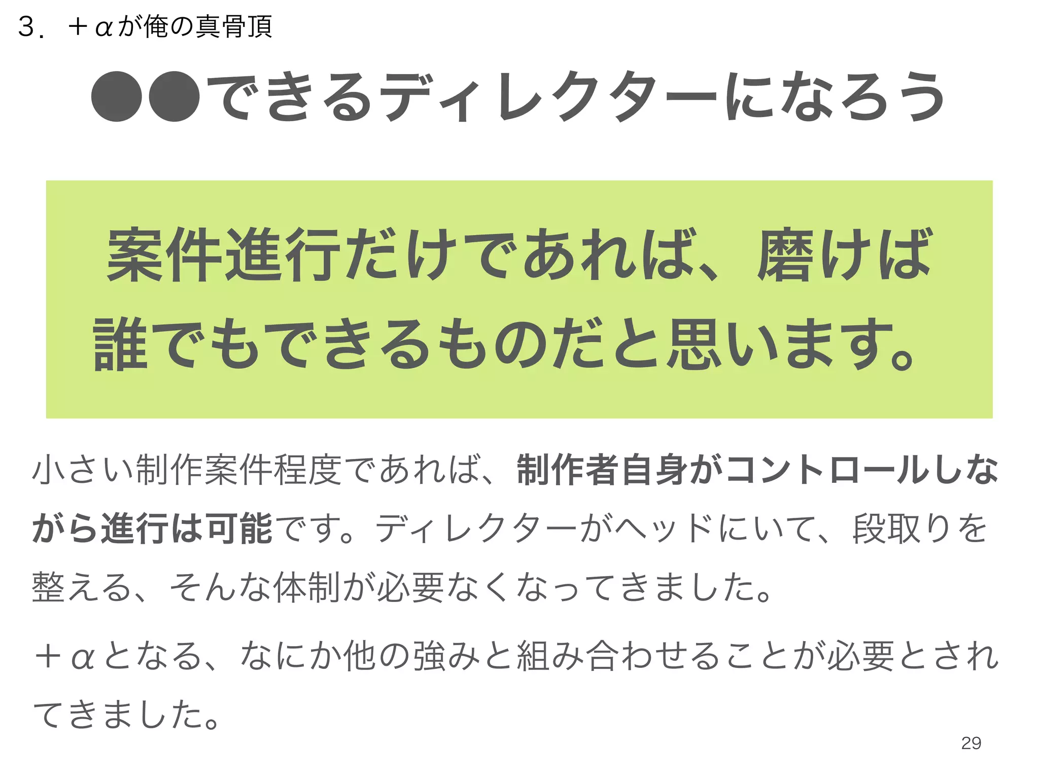 ３．＋αが俺の真骨頂 
●●できるディレクターになろう 
案件進行だけであれば、磨けば 
誰でもできるものだと思います。 
小さい制作案件程度であれば、制作者自身がコントロールしな 
がら進行は可能です。ディレクターがヘッドにいて、段取りを 
整える、そんな体制が必要なくなってきました。 
＋αとなる、なにか他の強みと組み合わせることが必要とされ 
てきました。 
29 
 
