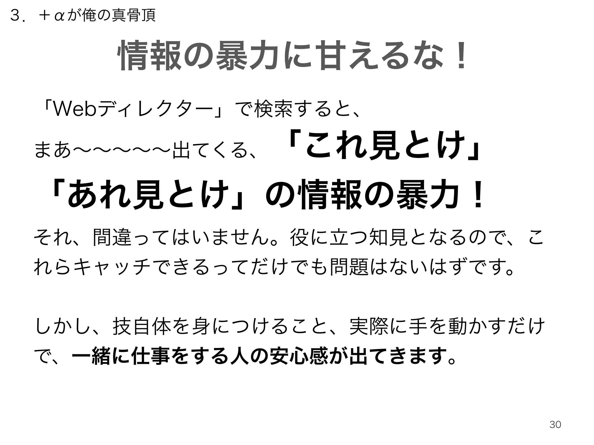 ３．＋αが俺の真骨頂 
情報の暴力に甘えるな！ 
30 
「Webディレクター」で検索すると、 
まあ～～～～～出てくる、「これ見とけ」 
「あれ見とけ」の情報の暴力！ 
それ、間違ってはいません。役に立つ知見となるので、こ 
れらキャッチできるってだけでも問題はないはずです。 
! 
しかし、技自体を身につけること、実際に手を動かすだけ 
で、一緒に仕事をする人の安心感が出てきます。 
 
