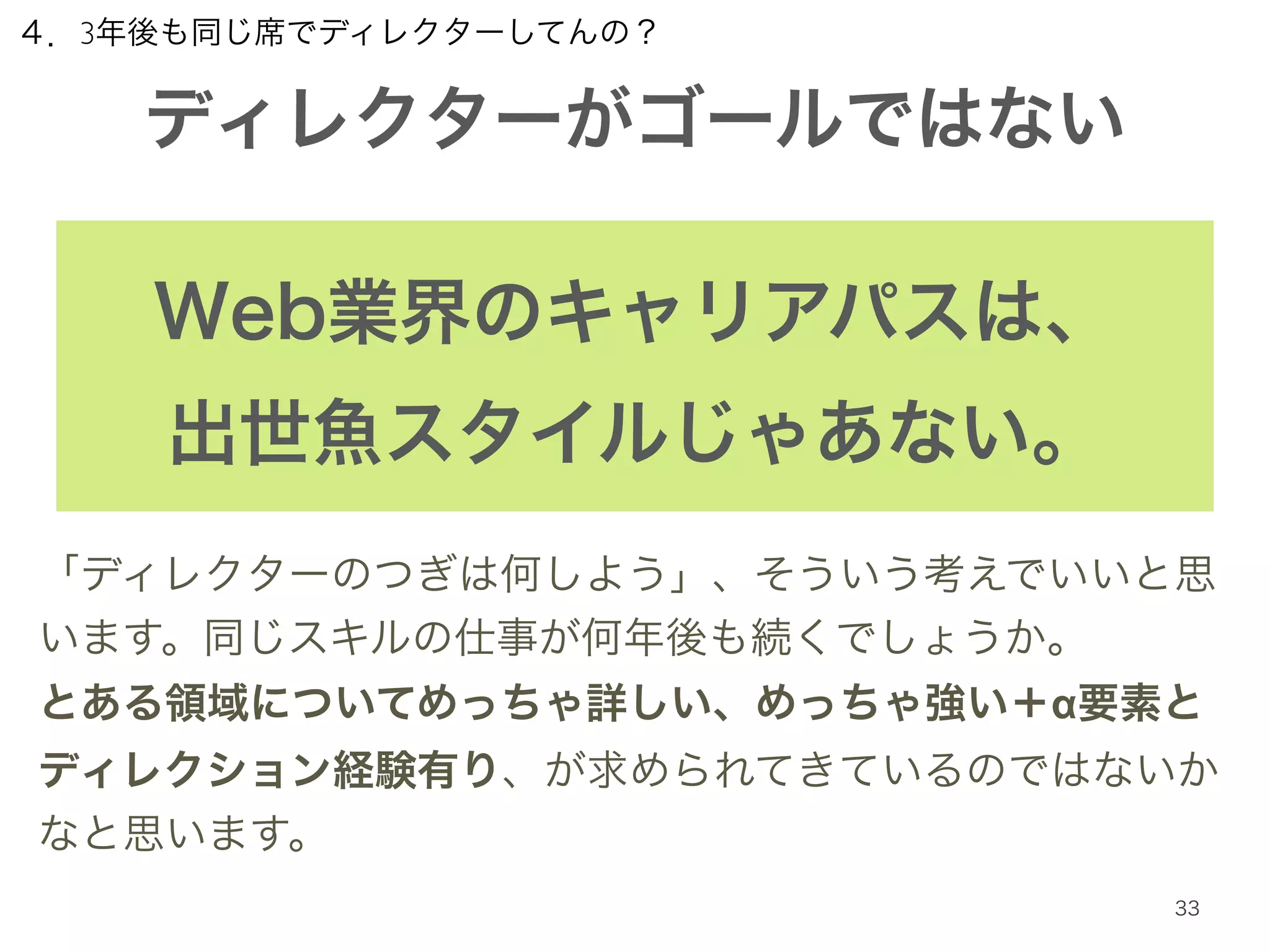 ４．3年後も同じ席でディレクターしてんの？ 
ディレクターがゴールではない 
Web業界のキャリアパスは、 
出世魚スタイルじゃあない。 
「ディレクターのつぎは何しよう」、そういう考えでいいと思 
います。同じスキルの仕事が何年後も続くでしょうか。 
とある領域についてめっちゃ詳しい、めっちゃ強い＋α要素と 
ディレクション経験有り、が求められてきているのではないか 
なと思います。 
33 
 