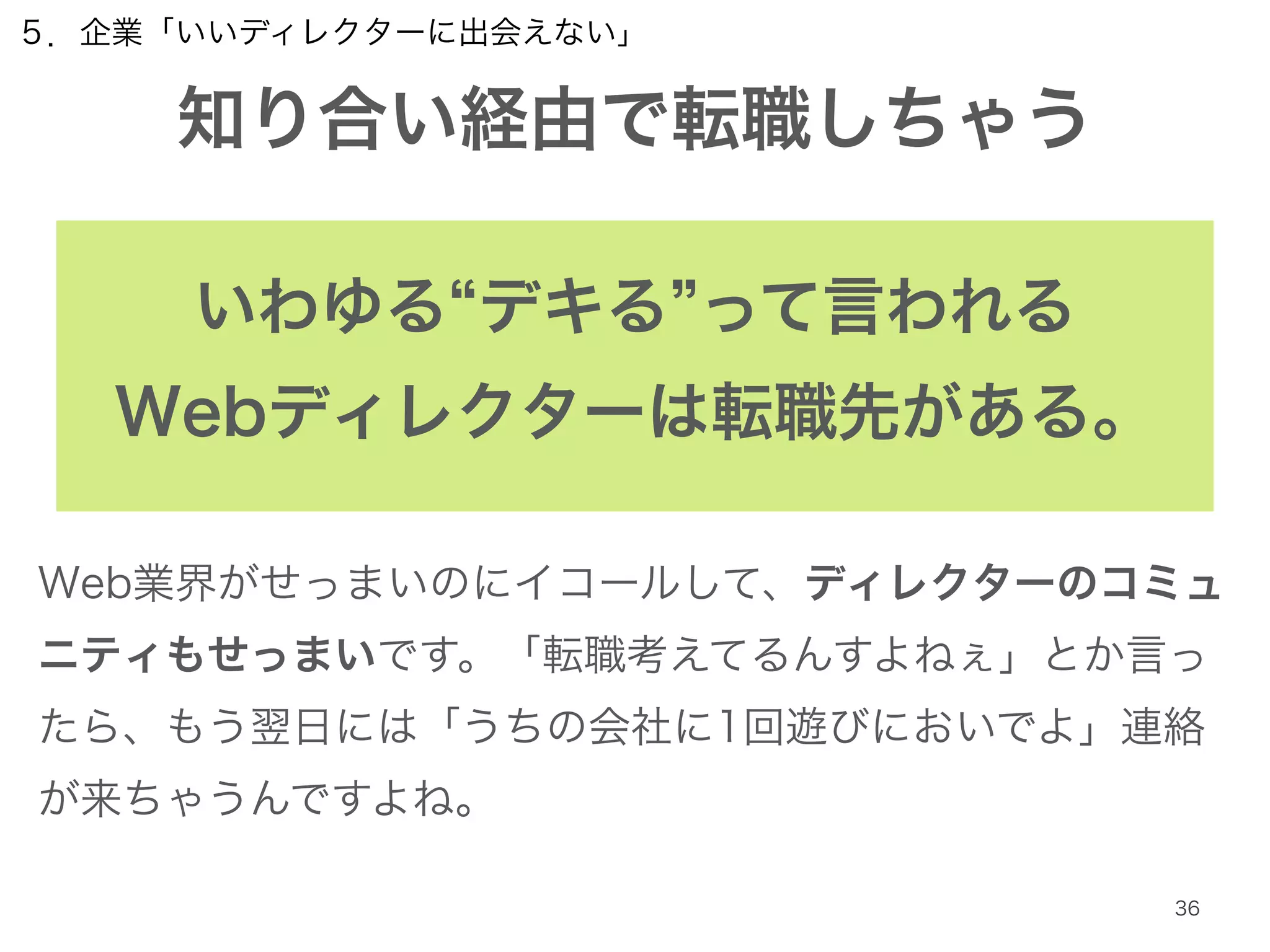 ５．企業「いいディレクターに出会えない」 
知り合い経由で転職しちゃう 
いわゆる“デキる”って言われる 
Webディレクターは転職先がある。 
Web業界がせっまいのにイコールして、ディレクターのコミュ 
ニティもせっまいです。「転職考えてるんすよねぇ」とか言っ 
たら、もう翌日には「うちの会社に1回遊びにおいでよ」連絡 
が来ちゃうんですよね。 
36 
 