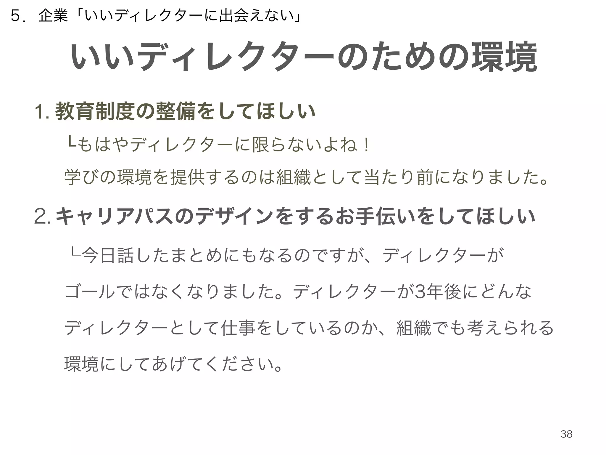 ５．企業「いいディレクターに出会えない」 
いいディレクターのための環境 
38 
1. 教育制度の整備をしてほしい 
└もはやディレクターに限らないよね！ 
学びの環境を提供するのは組織として当たり前になりました。 
2. キャリアパスのデザインをするお手伝いをしてほしい 
└今日話したまとめにもなるのですが、ディレクターが 
ゴールではなくなりました。ディレクターが3年後にどんな 
ディレクターとして仕事をしているのか、組織でも考えられる 
環境にしてあげてください。 
 