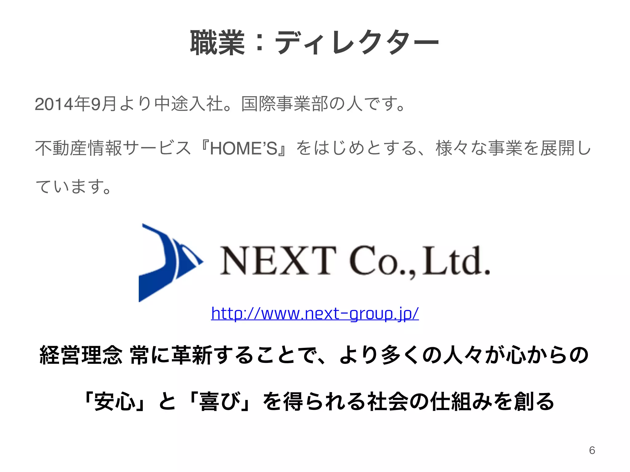 職業：ディレクター 
2014年9月より中途入社。国際事業部の人です。! 
不動産情報サービス『HOME’S』をはじめとする、様々な事業を展開し 
ています。 
http://www.next-group.jp/ 
経営理念 常に革新することで、より多くの人々が心からの! 
「安心」と「喜び」を得られる社会の仕組みを創る 
6 
 