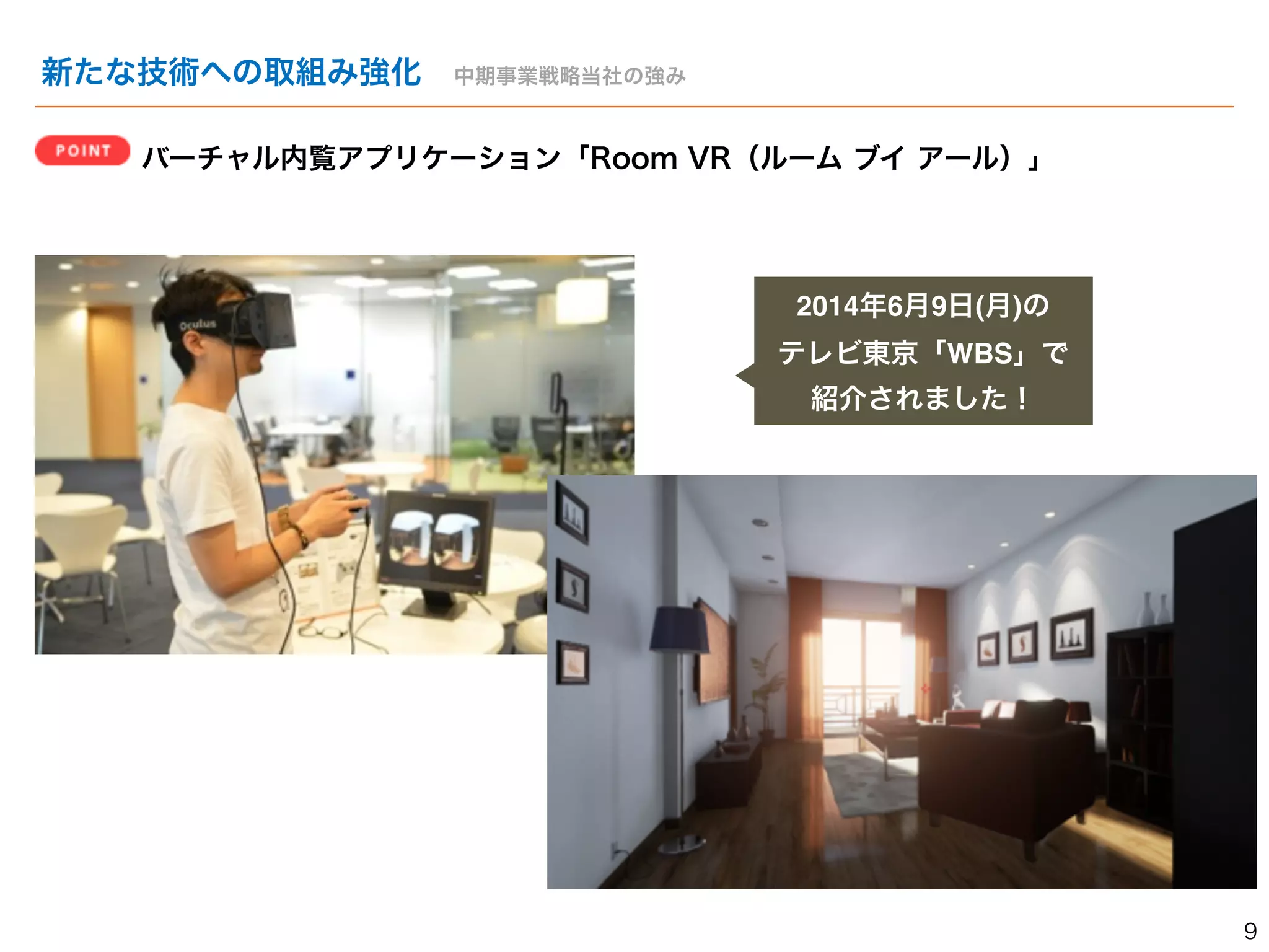 新たな技術への取組み強化　中期事業戦略当社の強み 
バーチャル内覧アプリケーション「Room VR（ルーム ブイ アール）」 
2014年6月9日(月)の! 
テレビ東京「WBS」で 
紹介されました！ 
9 
 