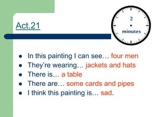 Act.21
 In this painting I can see… four men
 They’re wearing… jackets and hats
 There is… a table
 There are… some cards and pipes
 I think this painting is… sad.
2
minutes
 