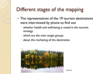 Different stages of the mapping 
The representatives of the 19 tourism destinations were interviewed by phone to find out 
◦whether health and well-being is noted in the tourism strategy 
◦which are the main target groups 
◦about the marketing of the destination 
Rauhalahti  