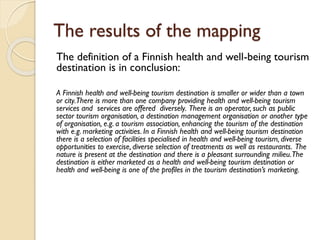 The results of the mapping 
The definition of a Finnish health and well-being tourism destination is in conclusion: 
A Finnish health and well-being tourism destination is smaller or wider than a town or city. There is more than one company providing health and well-being tourism services and services are offered diversely. There is an operator, such as public sector tourism organisation, a destination management organisation or another type of organisation, e.g. a tourism association, enhancing the tourism of the destination with e.g. marketing activities. In a Finnish health and well-being tourism destination there is a selection of facilities specialised in health and well-being tourism, diverse opportunities to exercise, diverse selection of treatments as well as restaurants. The nature is present at the destination and there is a pleasant surrounding milieu. The destination is either marketed as a health and well-being tourism destination or health and well-being is one of the profiles in the tourism destination’s marketing.  
