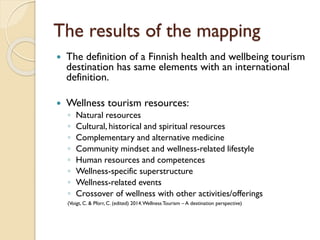 The results of the mapping 
The definition of a Finnish health and wellbeing tourism destination has same elements with an international definition. 
Wellness tourism resources: 
◦Natural resources 
◦Cultural, historical and spiritual resources 
◦Complementary and alternative medicine 
◦Community mindsetand wellness-related lifestyle 
◦Human resources and competences 
◦Wellness-specific superstructure 
◦Wellness-related events 
◦Crossover of wellness with other activities/offerings 
(Voigt, C. & Pforr, C. (edited) 2014. Wellness Tourism –A destination perspective)  