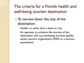 The criteria for a Finnish health and well-being tourism destination 
To narrow down the size of the destination: 
◦Smaller or wider than a town or city 
◦An operator to enhance the tourism of the destination with e.g. marketing activities (public sector tourism organisation, DMO or a tourism association)  