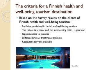 The criteria for a Finnish health and well-being tourism destination 
Based on the survey results on the clients of Finnish health and well-being tourism: 
◦Facilities specialised in health and well-being tourism 
◦The nature is present and the surrounding milieu is pleasant 
◦Opportunities to exercise 
◦Different kinds of treatments available 
◦Restaurant services available 
Naantali Spa  