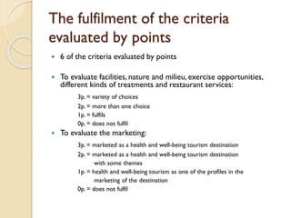 The fulfilment of the criteria evaluated by points 
6 of the criteria evaluated by points 
To evaluate facilities, nature and milieu, exercise opportunities, different kinds of treatments and restaurant services: 
3p. = variety of choices 
2p. = more than one choice 
1p. = fulfils 
0p. = does not fulfil 
To evaluate the marketing: 
3p. = marketed as a health and well-being tourism destination 
2p. = marketed as a health and well-being tourism destination 
with some themes 
1p. = health and well-being tourism as one of the profiles in the 
marketing of the destination 
0p. = does not fulfil  