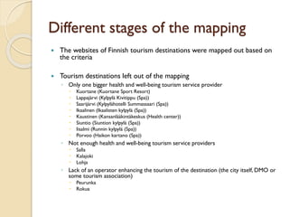 Different stages of the mapping 
The websites of Finnish tourism destinations were mapped out based on the criteria 
Tourism destinations left out of the mapping 
◦Only one bigger health and well-being tourism service provider 
Kuortane (KuortaneSport Resort) 
Lappajärvi (Kylpylä Kivitippu(Spa)) 
Saarijärvi (Kylpylähotelli Summassaari(Spa)) 
Ikaalinen (Ikaalisten kylpylä (Spa)) 
Kaustinen (Kansanlääkintäkeskus (Health center)) 
Siuntio (Siuntion kylpylä (Spa)) 
Iisalmi (Runninkylpylä (Spa)) 
Porvoo (Haikon kartano (Spa)) 
◦Not enough health and well-being tourism service providers 
Salla 
Kalajoki 
Lohja 
◦Lack of an operator enhancing the tourism of the destination (the city itself, DMO or some tourism association) 
Peurunka 
Rokua  