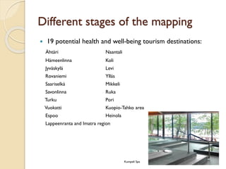 Different stages of the mapping 
19 potential health and well-being tourism destinations: 
ÄhtäriNaantali 
HämeenlinnaKoli 
JyväskyläLevi 
RovaniemiYlläs 
SaariselkäMikkeli 
SavonlinnaRuka 
TurkuPori 
VuokattiKuopio-Tahkoarea 
EspooHeinola 
Lappeenranta and Imatraregion 
Kumpeli Spa  