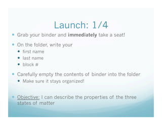 Launch: 1/4
  Grab your binder and immediately take a seat!
  On the folder, write your
    first name
    last name
    block #

  Carefully empty the contents of binder into the folder
    Make sure it stays organized!


  Objective: I can describe the properties of the three
  states of matter
 