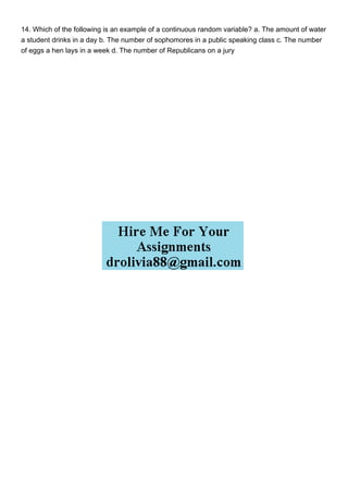 14. Which of the following is an example of a continuous random variable? a. The amount of water
a student drinks in a day b. The number of sophomores in a public speaking class c. The number
of eggs a hen lays in a week d. The number of Republicans on a jury
 