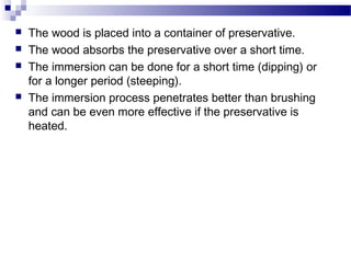 





The wood is placed into a container of preservative.
The wood absorbs the preservative over a short time.
The immersion can be done for a short time (dipping) or
for a longer period (steeping).
The immersion process penetrates better than brushing
and can be even more effective if the preservative is
heated.

 