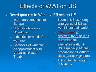 Effects of WWI on US 
 Developments in War 
 War-torn economies of 
Europe 
 Bolshevik Russian 
Revolution 
 Industrial demand of 
wartime 
 Sacrifices of wartime; 
disappointment with 
Versailles Peace 
Treaty 
 Effects on US 
 Boom in US economy; 
emergence of US as 
world industrial leader 
 “Red Scare” in 
postwar US; suspicion 
of immigrants 
 Internal migration in 
US, especially African 
Americans to Northern 
cities (Great Migration) 
 Failure to join League 
of Nations 
 