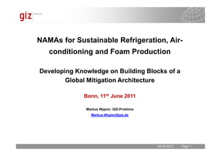30.04.2013 Seite 1Page 130.04.2013
NAMAs for Sustainable Refrigeration, Air-
conditioning and Foam Production
Developing Knowledge on Building Blocks of a
Global Mitigation Architecture
Bonn, 11th June 2011
Markus Wypior, GIZ-Proklima
Markus.Wypior@giz.de
 