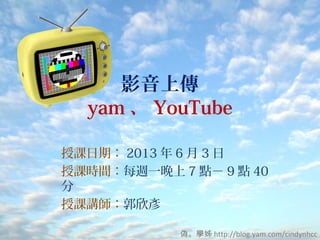 影音上傳
yam 、 YouTube
授課日期： 2013 年 6 月 3 日
授課時間：每週一晚上 7 點－ 9 點 40
分
授課講師：郭欣彥
偽。學姊 http://blog.yam.com/cindynhcc
 