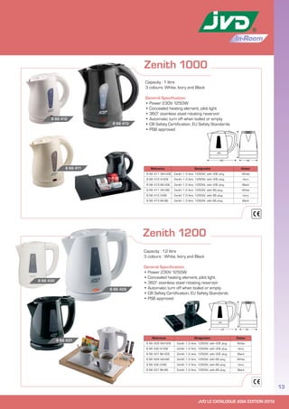 JVD LE CATALOGUE ASIA EDITION 2012
13
In-Room
Zenith 1000
Reference Designation Colour
8 66 411 WH-VDE Zenith 1.0 litre, 1250W, with VDE plug White
8 66 412 IV-VDE Zenith 1.0 litre, 1250W, with VDE plug Ivory
8 66 413 BK-VDE Zenith 1.0 litre, 1250W, with VDE plug Black
8 66 411 WH-BS Zenith 1.0 litre, 1250W, with BS plug White
8 66 412 IV-BS Zenith 1.0 litre, 1250W, with BS plug Ivory
8 66 413 BK-BS Zenith 1.0 litre, 1250W, with BS plug Black
Capacity : 1 litre
3 colours: White, Ivory and Black
General Specification
• Power 230V 1250W
• Concealed heating element, pilot light
• 360° stainless steel rotating reservoir
• Automatic turn off when boiled or empty
• CB Safety Certification, EU Safety Standards
• PSB approved
8 66 412
8 66 413
8 66 411
Zenith 1200
Reference Designation Colour
8 66 429 WH-VDE Zenith 1.2 litre, 1250W, with VDE plug White
8 66 430 IV-VDE Zenith 1.2 litre, 1250W, with VDE plug Ivory
8 66 431 BK-VDE Zenith 1.2 litre, 1250W, with VDE plug Black
8 66 429 WH-BS Zenith 1.2 litre, 1250W, with BS plug White
8 66 430 IV-BS Zenith 1.2 litre, 1250W, with BS plug Ivory
8 66 431 BK-BS Zenith 1.2 litre, 1250W, with BS plug Black
Capacity : 1.2 litre
3 colours : White, Ivory and Black
General Specification
• Power 230V 1250W
• Concealed heating element, pilot light
• 360° stainless steel rotating reservoir
• Automatic turn off when boiled or empty
• CB Safety Certification, EU Safety Standards
• PSB approved
8 66 431
8 66 430
8 66 429
 