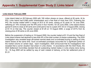 Appendix 1
Appendix 1: Supplemental Case Study 2: Links Island
30
Links Island: February 2000
Links Island listed on 28 February 2000 with 190 million shares on issue, offered at 28 cents. At its
IPO, Links Island had 6,588 public shareholders and a free float of more than 23%. Following the
IPO, the counter traded within a range of 20.5 to 35 cents, closing at 33 cents on 19 June 2000,
reflecting an 18% increase over the IPO price in four months. On 20 June 2000, Links Island shares
gained 6 cents to close at 39 cents and continued to rise to a peak of $1.43 on 3 August 2000, closing
at $1.14 on that day. The counter closed at $1.29 on 14 August 2000, a surge of 231% from its
closing price of 39 cents on 20 June 2000.
Before the suspension of trading on 16 August 2000, the counter traded at $1.10 and the free float of
Links Island shares had declined to less than 8% of the total number of shares outstanding. The SGX
investigation also revealed large off-market married deals and co-ordinated buying or selling of Links
Island shares at the same time. Such co-ordinated purchases accounted for a significant portion of
the market volume on certain days. Upon investigation, SGX announced that its investigations had
revealed that a corner situation had arisen in Links shares. In accordance with the SGX Rules, the
SGX Settlement Committee decided that all outstanding market trades in Links shares done during
14 - 16 Aug 2000 will be settled by way of cash instead of delivery, at the fair settlement price of
$1.21.
 