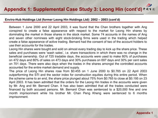 Appendix 1
Appendix 1: Supplemental Case Study 3: Leong Hin (cont’d)
32
Enviro-Hub Holdings Ltd (former Leong Hin Holdings Ltd): 2002 – 2003 (cont’d)
Between 1 June 2000 and 22 April 2003, it was found that the Chan brothers together with Ang
conspired to create a false appearance with respect to the market for Leong Hin shares by
dominating the market in those shares in the stock market. Some 74 accounts in the names of Ang
and seven other nominees with eight stock-broking firms were used in the trading which helped
create a false appearance of active trading. Bernard had the consent of two of the account holders to
use their accounts for the trades.
Leong Hin shares were bought and sold on almost every trading day to kick up the share price. These
sales and purchases were ‘wash sales’, i.e. share transactions in which there was no change in the
beneficial ownership. Out of 725 tradable days, the accounts were used to make 80% of purchases
on 472 days and 80% of sales on 473 days and 30% purchases on 697 days and 30% per cent sales
on 701 days. There were also days when the trades in the shares amongst the controlled accounts
accounted for the entire market demand and supply.
The price of Leong Hin shares rose from $0.455 on 1 June 2000 to $0.765 on 22 April 2003
outperforming the STI and the sector index for construction equities during this entire period. When
the scheme came to an end, the share price plunged about 75% from $0.765 to close at $0.195 on 23
April 2003. It has been admitted that the orders for the Leong Hin trades in the accounts were given
by Mr. Ang and Mr. Bernard Chan. It has also been admitted that all the trades conducted were
financed by both accused persons. Mr. Bernard Chan was sentenced to a $20,000 fine and one
month imprisonment while his brother Mr. Chan Peng Kheng were sentenced to 6 months
imprisonment.
 