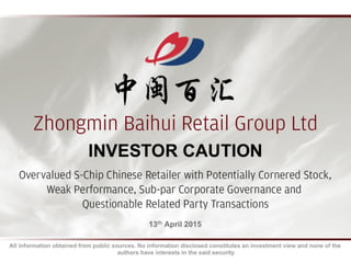 13th April 2015
Zhongmin Baihui Retail Group Ltd
Overvalued S-Chip Chinese Retailer with Potentially Cornered Stock,
Weak Performance, Sub-par Corporate Governance and
Questionable Related Party Transactions
INVESTOR CAUTION
All information obtained from public sources. No information disclosed constitutes an investment view and none of the
authors have interests in the said security
 