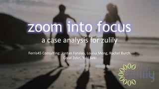 zoom into focus
a case analysis for zulily
Ferris45 Consulting: Jordan Faralan, Louisa Meng, Rachel Burch,
Coral Zekri, Yuki Seki
 