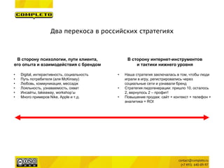 Два перекоса в российских стратегиях 
В сторону психологии, пути клиента, его опыта и взаимодействия с брендом 
•Digital, интерактивность, социальность 
•Путь потребителя (аля McKinsey) 
•Любовь, коммуникация, мессадж 
•Лояльность, узнаваемость, охват 
•Инсайты, takeaway, workshop’ы 
•Много примеров Nike, Apple и т.д. 
В сторону интернет-инструментов 
и тактики нижнего уровня 
•Наша стратегия заключалась в том, чтобы люди играли в игру, регистрировались через социальные сети и узнавали бренд 
•Стратегия лидогенерации: пришло 10, осталось 2, вернулось 2 – профит! 
•Повышение продаж: сайт + контекст + телефон + аналитика = ROI  