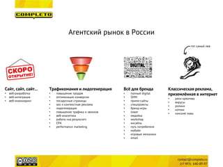 Агентский рынок в России 
Сайт, сайт, сайт... 
• 
веб-разработка 
• 
веб-интеграция 
• 
веб-инжиниринг 
Трафикомания и лидогенерация 
• 
повышение продаж 
• 
оптимизация конверсии 
• 
посадочные страницы 
• 
seo и контекстная реклама 
• 
лидогенерация 
• 
повышение трафика и звонков 
• 
веб-аналитика 
• 
работа «на результат» 
• 
CPA 
• 
performance marketing 
Классическая реклама, 
приземлённая в интернет 
• 
реки креатива 
• 
вирусы 
• 
ролики 
• 
котики 
• 
канские львы 
Всё для бренда 
• 
полный digital 
• 
SMM 
• 
промо-сайты 
• 
спецпроекты 
• 
бренд-игры 
• 
охват 
• 
медийка 
• 
workshop 
• 
инсайты 
• 
путь потребителя 
• 
мобайл 
• 
игровые механики 
• 
email 
тот самый лев  