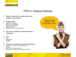 FMCG и товарные бренды 
1. 
Живут в абсолютно своём мире «есть бюджет на интернет» 
2. 
Маркетологи 
• 
маркетолог-секретарь, 
• 
маркетолог-полиграфист, 
• 
маркетолог-креативщик, 
• 
digital-маркетолог, 
• 
маркетолог «smm головного мозга». 
3. 
Доступа к руководству компанией нет в принципе 
4. 
KPI 
• 
охват 
• 
ингейджмент 
• 
траффик 
5. 
Уровень понимания интернет-маркетинга 
• 
промо-сайт, спецпроект, игровые механики 
• 
медийка 
• 
мониторинг отзывов в соцсетях 
• 
вирусное видео, креатив, чтобы башку оторвало  