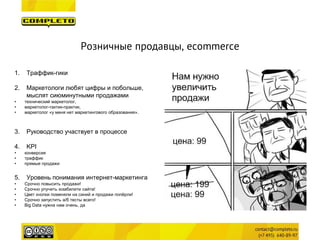 Розничные продавцы, ecommerce 
1. 
Траффик-гики 
2. 
Маркетологи любят цифры и побольше, мыслят сиюминутными продажами 
• 
технический маркетолог, 
• 
маркетолог-тактик-практик, 
• 
маркетолог «у меня нет маркетингового образования». 
3.Руководство участвует в процессе 
4.KPI 
•конверсия 
•траффик 
•прямые продажи 
5.Уровень понимания интернет-маркетинга 
•Срочно повысить продажи! 
•Срочно улучить юзабилити сайта! 
•Цвет кнопки поменяли на синий и продажи попёрли! 
•Срочно запустить a/б тесты всего! 
•Big Data нужна нам очень, да  