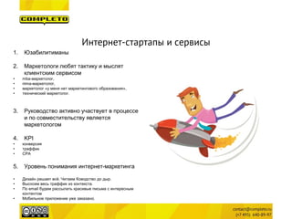 Интернет-стартапы и сервисы 
1. 
Юзабилитиманы 
2. 
Маркетологи любят тактику и мыслят клиентским сервисом 
• 
mba-маркетолог, 
• 
nima-маркетолог, 
• 
маркетолог «у меня нет маркетингового образования», 
• 
технический маркетолог. 
3. 
Руководство активно участвует в процессе и по совместительству является маркетологом 
4. 
KPI 
• 
конверсия 
• 
траффик 
• 
CPA 
5. 
Уровень понимания интернет-маркетинга 
• 
Дизайн решает всё. Читаем Ководство до дыр. 
• 
Высосем весь траффик из контекста. 
• 
По email будем рассылать красивые письма с интересным контентом 
• 
Мобильное приложение уже заказано.  