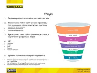 Услуги 
1. 
Лидогенерация спасет мир и нас вместе с ним 
2. 
Маркетологи любят колл-трекинг и рассказы про генерацию лидов на услуги их компании 
• 
маркетолог-тактик-практик, 
• 
маркетолог-креативщик, 
• 
технический маркетолог. 
3. 
Руководство хочет сайт в фирменном стиле, а маркетолог траффика и лидов 
4. 
KPI 
• 
траффик 
• 
лиды 
• 
CPA 
• 
Звонки 
• 
позиции в поиске 
5.Уровень понимания интернет-маркетинга 
•Строим продажи через интернет – сайт+контекст+колл-трекинг и мы в шоколаде 
•На сайте дожно быть подробное описание всех наших услуг 
•Воронка продаж, лидогенерация, inbound-маркетинг  