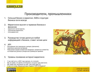Производители, промышленники 
1. 
Сильный бизнес и маркетинг, B2B в структуре бизнеса почти всегда 
2. 
Маркетологи мыслят в терминах бизнеса и финансов 
• 
маркетолог-тактик-практик, 
• 
технический маркетолог, 
• 
nima-маркетолог. 
3. 
Руководство готово делиться любой информацией о бизнесе, ставит четкие цели 
4. 
KPI 
• 
Расширение сети (магазинов, дилеров, филиалов) 
• 
Укрепение компонентов бренда 
• 
Повышение продаж конкретной продукции, конкретных сегментов, на конкретных рынках в конкретные промежутки времени 
5.Уровень понимания интернет-маркетинга 
•У нас сайт есть, в 2001 году сделали, он «плохой» 
•Мы не знаем, что делать в интернете, но рынок туда сместился 
•Мы прайс-лист выложили на сайт. Чего ещё надо-то? 
•А мы в по слову «башенный кран» будем в ТОП-10 Яндекса?  