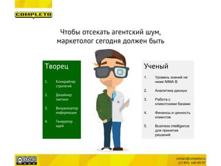 Чтобы отсекать агентский шум, 
маркетолог сегодня должен быть 
Творец 
1.Копирайтер стратегий 
2.Дизайнер тактики 
3.Визуализатор информации 
4.Генератор идей 
Ученый 
1. 
Уровень знаний не ниже NIMA B 
2. 
Аналитика данных 
3. 
Работа с клиентскими базами 
4. 
Финансы и ценность клиентов 
5. 
Business intelligence для принятия решений  