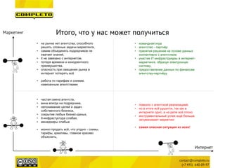 Итого, что у нас может получиться 
Маркетинг 
Интернет 
• 
частая смена агентств, 
• 
вина всегда на подрядчике, 
• 
непонимание целей и задач собственного бизнеса, 
• 
сокрытие любых бизнес-даных, 
• 
it-инфрастуктура слабая, 
• 
менеджеры слабые 
• 
можно продать всё, что угодно - схемы, тарифы, креативы, главное красиво объяснить, 
• 
на рынке нет агентства, способного решить сложные задачи маркетинга, 
• 
самим объединять подрядчиков не хватает знаний, 
• 
it не завязано с интернетом, 
• 
потеря времени и конкурентного преимущества, 
• 
опасность при смещении рынка в интернет потерять всё 
• 
работа по тарифам и схемам, навязанным агентствами 
• 
командная игра 
• 
агентство - партнёр 
• 
принятия решений на основе данных коллективно с агентством 
• 
участие IT-инфраструкуры в интернет- маркетинге, образуя электронную систему, 
• 
предоставление данных по финансам агентству-партнёру 
• 
повезло с агентской реализацией, 
• 
но в итоге всё рушится, так как в интернете одно, а на деле всё плохо 
• 
инструментальный успех ещё больше затуманивает маркетинг 
• 
самая опасная ситуация из всех!  