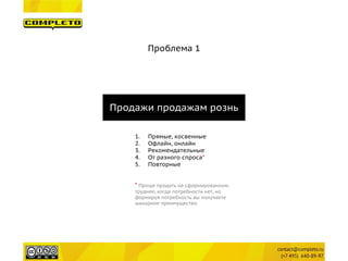 Проблема 1 
Продажи продажам рознь 
1. 
Прямые, косвенные 
2. 
Офлайн, онлайн 
3. 
Рекомендательные 
4. 
От разного спроса* 
5. 
Повторные 
* Проще продать на сформированном, труднее, когда потребности нет, но формируя потребность вы получаете шикарное преимущество.  