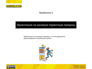Проблема 5 
Ориентация на разовую первичную продажу 
Ориентация на разовую продажу, а не на удержание, 
рекомендации и жизненные циклы.  