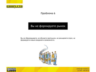 Проблема 6 
Вы не формируете рынок 
Вы не образовываете, не обучаете свой рынок, не расширяете спрос, не формируете новые ожидания и возможности.  
