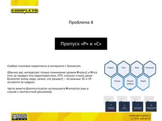 Проблема 8 
Пропуск «P» и «С» 
Слабая стыковка маркетинга в интернете с бизнесом. 
Обычно вас интересует только понимание уровня Product и Price (что за продукт его характеристики, УТП, сколько стоит), реже Customer (кому надо, зачем, что решает) – остальные 3C и 5P остаются за кадром. 
Часто вместо Communication используетя Promotion (как в случае с контекстной рекламой).  