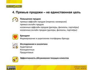 4. Прямые продажи – не единственная цель 
Повышение продаж 
прямых оффлайн продаж (перенос конверсии) 
прямых онлайн продаж 
косвенных оффлайн продаж (дилеры, филиалы, партнёры) 
косвенных онлайн продаж (дилеры, филиалы, партнёры) 
Брендинг 
Формирование и укрепление платформы бренда 
Исследования и аналитика 
Аудиторные 
Конкурентные 
Продуктовые 
Эффективность обсуживания текущих клиентов  