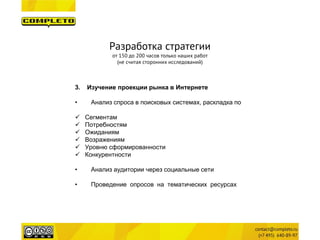 3. 
Изучение проекции рынка в Интернете 
• 
Анализ спроса в поисковых системах, раскладка по 
Сегментам 
Потребностям 
Ожиданиям 
Возражениям 
Уровню сформированности 
Конкурентности 
•Анализ аудитории через социальные сети 
•Проведение опросов на тематических ресурсах 
Разработка стратегии 
от 150 до 200 часов только наших работ 
(не считая сторонних исследований)  