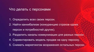 1. Определить всех своих персон.
2. Найти каннибализм (конкуренцию страхов одних
персон и потребностей других).
3. Разделить каналы коммуникации для разных персон.
4. Сориентировать модель продаж на одну персону.
5. Снимать маркетингом возражения остальных персон.
Что делать с персонами
 