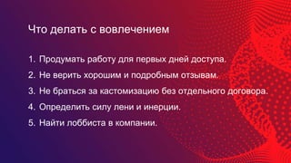 1. Продумать работу для первых дней доступа.
2. Не верить хорошим и подробным отзывам.
3. Не браться за кастомизацию без отдельного договора.
4. Определить силу лени и инерции.
5. Найти лоббиста в компании.
Что делать с вовлечением
 