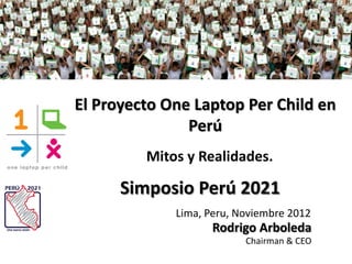 El Proyecto One Laptop Per Child en
               Perú
         Mitos y Realidades.

      Simposio Perú 2021
             Lima, Peru, Noviembre 2012
                    Rodrigo Arboleda
                          Chairman & CEO
 