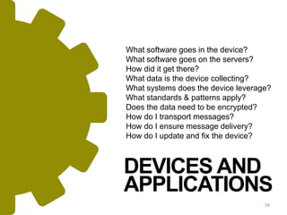 16
DEVICES AND
APPLICATIONS
What software goes in the device?
What software goes on the servers?
How did it get there?
What data is the device collecting?
What systems does the device leverage?
What standards & patterns apply?
Does the data need to be encrypted?
How do I transport messages?
How do I ensure message delivery?
How do I update and fix the device?
 