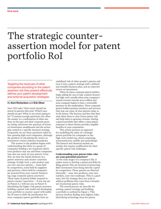 www.IAM-media.com28 Intellectual Asset Management July/August 2015
Kick-back
Targeting the revenues of other
companies according to the patent
assertion risk they present effectively
defines your patent development
and external acquisition strategies
By Kent Richardson and Erik Oliver
The strategic counter-
assertion model for patent
portfolio RoI
Your CEO asks: “How much should we
invest in patents this year? Which ones
should we get? What is my return going to
be?” Common enough questions; but often
the answer is a combination of what was
done in the past and what corporate peers
are doing, and leaves the question of return
on investment unaddressed and the action
plan untied to a specific business strategy.
Frequently, we see these questions asked in
fast-growing high-tech companies, although
the problem of calculating the return on
investment crosses industry boundaries.
The answer to the problem begins with
understanding that there is a group of
companies holding a set of patents which
your products may use and these companies
may also use some of your patents. From
this, we have the initial elements of a
patent assertion and counter-assertion
strategy. In high-tech, a new product may
use over 250,000 patents – some held
by competitors, some held by suppliers
and partners, others held by companies
far removed from your current business
(eg, large corporate patent asserters).
These types of patent holder respond to
patent counter-assertions – if you sue me
on Patent A, I will sue you on Patent X.
Identifying the higher-risk patent asserters,
building a patent risk model and developing
your portfolio to counter-assert will enable
the IP team to shift the justification for
your company’s patent portfolio from an
undefined risk of other people’s patents and
turn it into a patent strategy with a defined
and testable business plan, and an expected
return on investment.
When do these corporate patent holders
begin asking for you to take a patent licence?
For high-tech, usually when your company’s
annual revenue exceeds $100 million and
your company begins to have a noticeable
presence in the marketplace. These corporate
patent holders produce products and services
that may use some of your patents today or
in the future. The licences and fees that they
seek allow them to clear future patent risk
and help them to generate revenue. Having
a patent portfolio that offers a clear patent
response to these threats provides tangible
benefits to your corporation.
This article presents an approach
for modelling the value of a strategic
patent portfolio for companies in the
high-tech market (eg, cloud computing,
semiconductors, mobile and networking).
The biotech and chemical models are
similar, but require modification for their
specific patent risk challenges.
Understanding your patent risks: who
are your potential asserters?
In the early stages of a company’s life, it
makes sense to develop a patent portfolio by
filing patents that are focused on protecting
R&D investment from being directly copied
by competitors. These patents are directed
internally – your own products, your own
markets, your own roadmaps. This is a good
start, but the strategy does not scale to
address problems that come from a broader
set of potential patent risks.
The overall process we describe for
setting a patent strategy and building
a portfolio is outlined in Figure 1. This
process involves finding your highest risks,
identifying technology areas for patent
 
