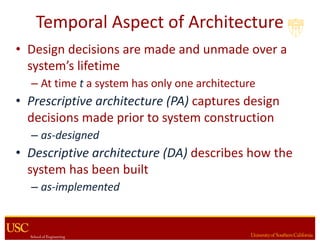 Temporal	Aspect	of	Architecture
• Design	decisions	are made	and	unmade	over	a	
system’s	lifetime
– At	time	t a	system	has	only	one	architecture
• Prescriptive	architecture	(PA) captures	design	
decisions	made	prior	to	system	construction
– as-designed
• Descriptive	architecture	(DA) describes	how	the	
system	has	been	built
– as-implemented
 