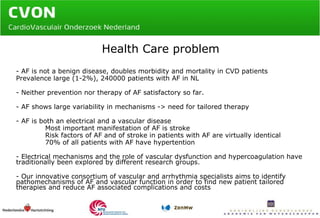 Health Care problem - AF is not a benign disease, doubles morbidity and mortality in CVD patients Prevalence large (1-2%), 240000 patients with AF in NL - Neither prevention nor therapy of AF satisfactory so far. - AF shows large variability in mechanisms -> need for tailored therapy - AF is both an electrical and a vascular disease Most important manifestation of AF is stroke Risk factors of AF and of stroke in patients with AF are virtually identical 70% of all patients with AF have hypertention - Electrical mechanisms and the role of vascular dysfunction and hypercoagulation have  traditionally been explored by different research groups. - Our innovative consortium of vascular and arrhythmia specialists aims to identify pathomechanisms of AF and vascular function in order to find new patient tailored therapies and reduce AF associated complications and costs 